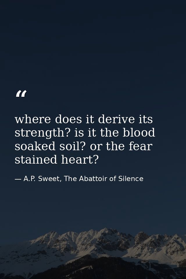 where does it derive its strength? is it the blood soaked soil? or the fear stained heart? — A.P. Sweet, The Abattoir of Silence