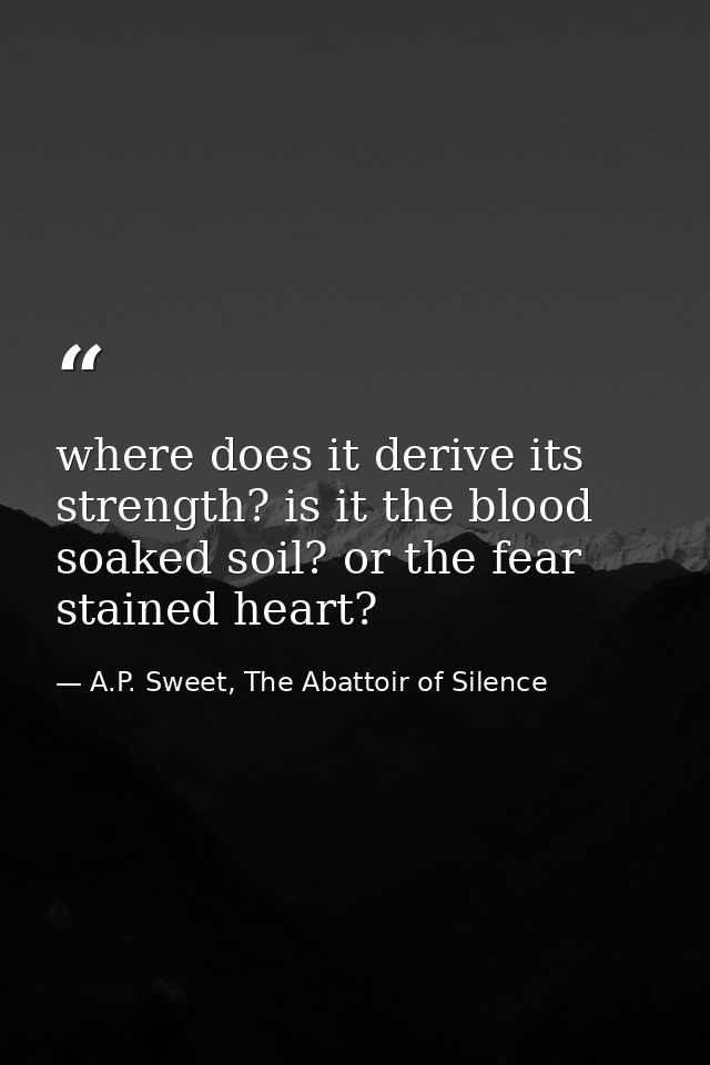 where does it derive its strength? is it the blood soaked soil? or the fear stained heart? — A.P. Sweet, The Abattoir of Silence