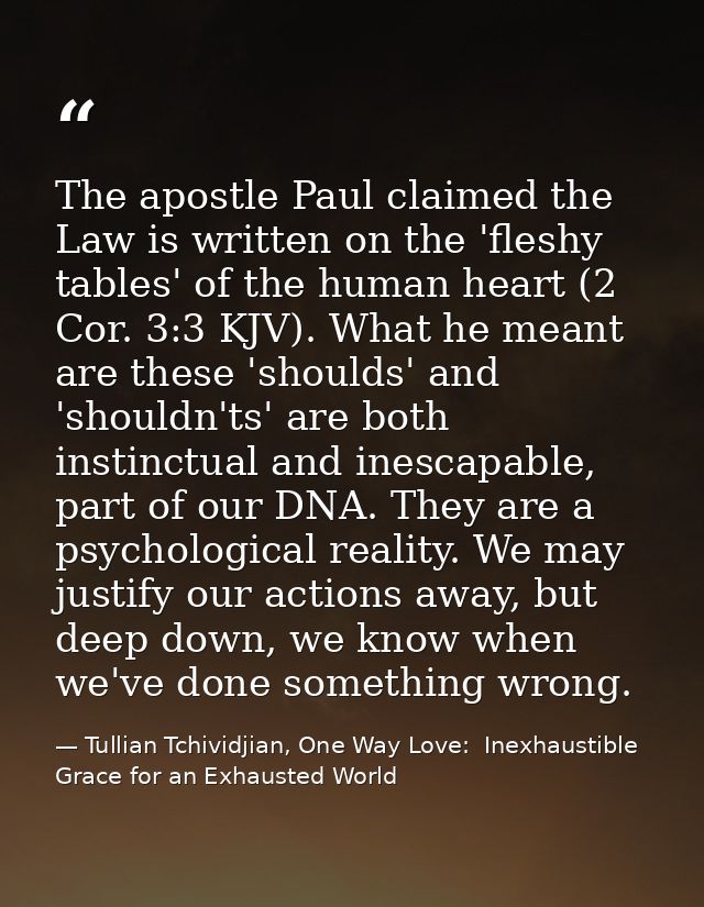 The apostle Paul claimed the Law is written on the 'fleshy tables' of the human heart (2 Cor. 3:3 KJV). What he meant ar — Tullian Tchividjian, One Way Love:  Inexhaustible Grace for an Exhausted World