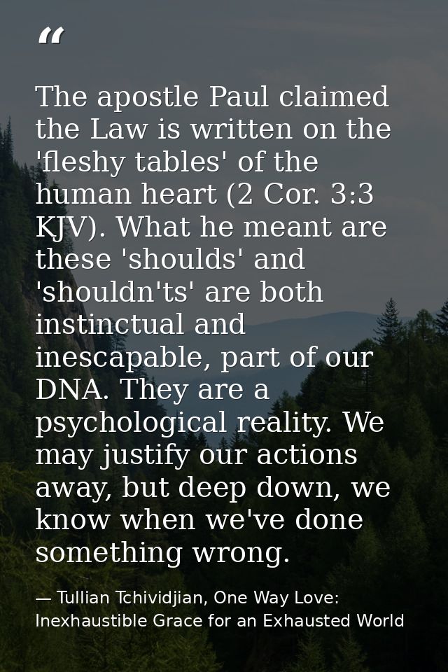 The apostle Paul claimed the Law is written on the 'fleshy tables' of the human heart (2 Cor. 3:3 KJV). What he meant ar — Tullian Tchividjian, One Way Love:  Inexhaustible Grace for an Exhausted World