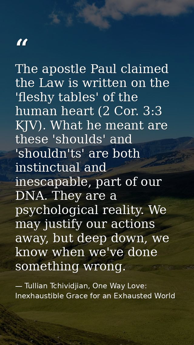 The apostle Paul claimed the Law is written on the 'fleshy tables' of the human heart (2 Cor. 3:3 KJV). What he meant ar — Tullian Tchividjian, One Way Love:  Inexhaustible Grace for an Exhausted World