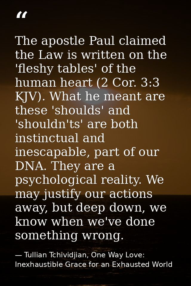 The apostle Paul claimed the Law is written on the 'fleshy tables' of the human heart (2 Cor. 3:3 KJV). What he meant ar — Tullian Tchividjian, One Way Love:  Inexhaustible Grace for an Exhausted World