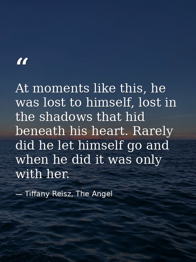At moments like this, he was lost to himself, lost in the shadows that hid beneath his heart. Rarely did he let himself  — Tiffany Reisz, The Angel