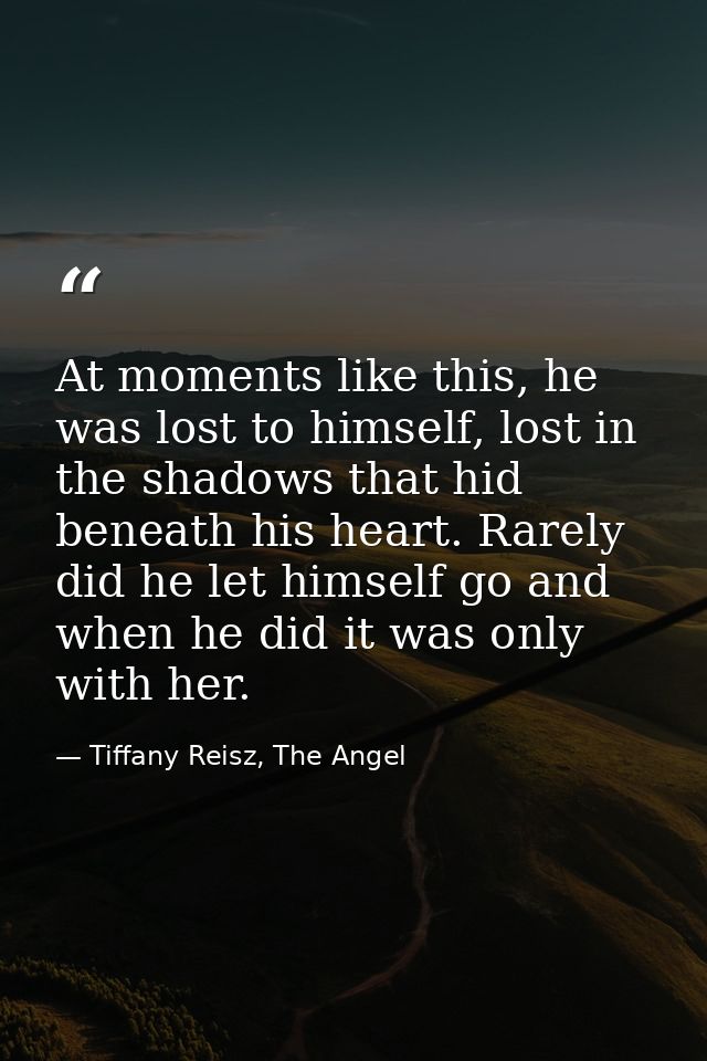 At moments like this, he was lost to himself, lost in the shadows that hid beneath his heart. Rarely did he let himself  — Tiffany Reisz, The Angel
