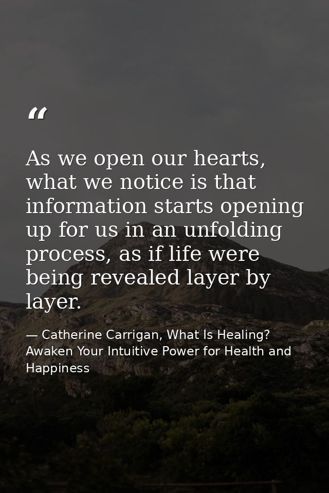 As we open our hearts, what we notice is that information starts opening up for us in an unfolding process, as if life w — Catherine Carrigan, What Is Healing? Awaken Your Intuitive Power for Health and Happiness