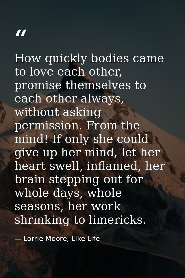How quickly bodies came to love each other, promise themselves to each other always, without asking permission. From the — Lorrie Moore, Like Life