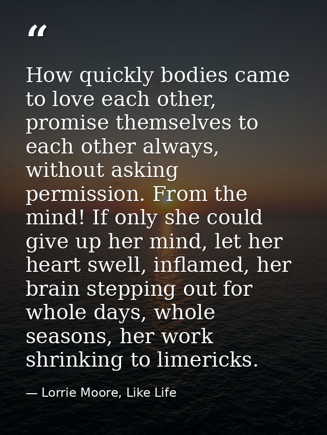 How quickly bodies came to love each other, promise themselves to each other always, without asking permission. From the — Lorrie Moore, Like Life