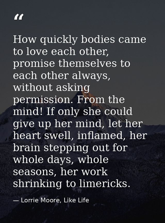 How quickly bodies came to love each other, promise themselves to each other always, without asking permission. From the — Lorrie Moore, Like Life