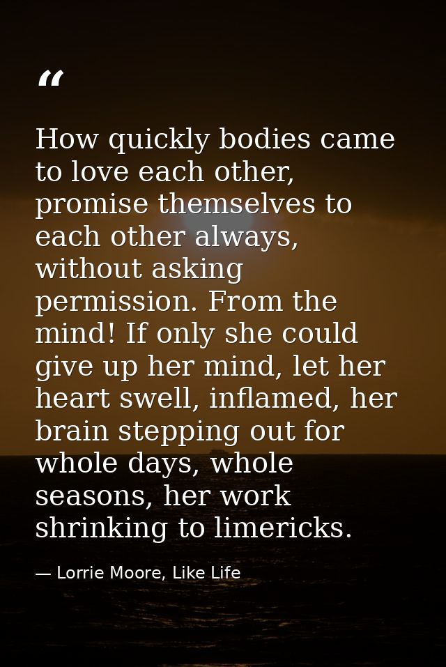How quickly bodies came to love each other, promise themselves to each other always, without asking permission. From the — Lorrie Moore, Like Life