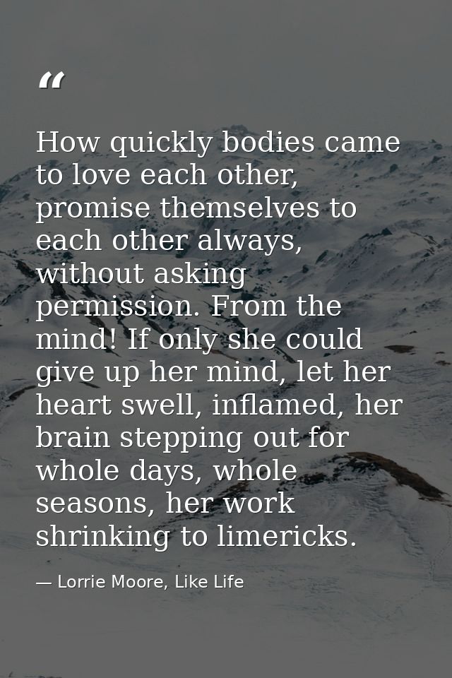 How quickly bodies came to love each other, promise themselves to each other always, without asking permission. From the — Lorrie Moore, Like Life