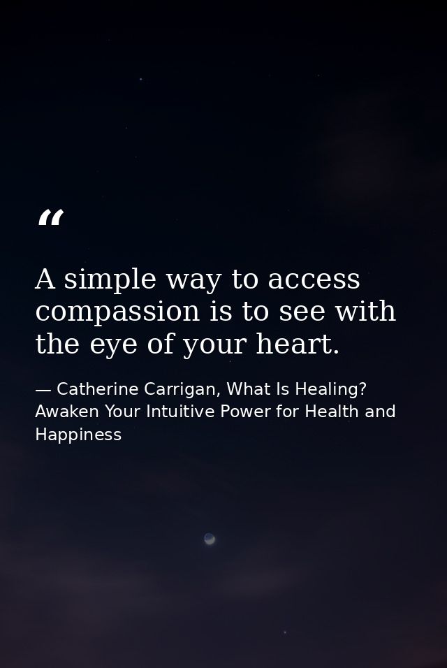 A simple way to access compassion is to see with the eye of your heart. — Catherine Carrigan, What Is Healing? Awaken Your Intuitive Power for Health and Happiness