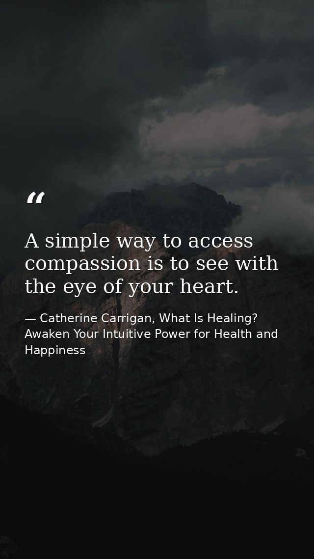 A simple way to access compassion is to see with the eye of your heart. — Catherine Carrigan, What Is Healing? Awaken Your Intuitive Power for Health and Happiness