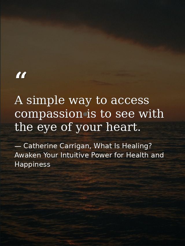 A simple way to access compassion is to see with the eye of your heart. — Catherine Carrigan, What Is Healing? Awaken Your Intuitive Power for Health and Happiness