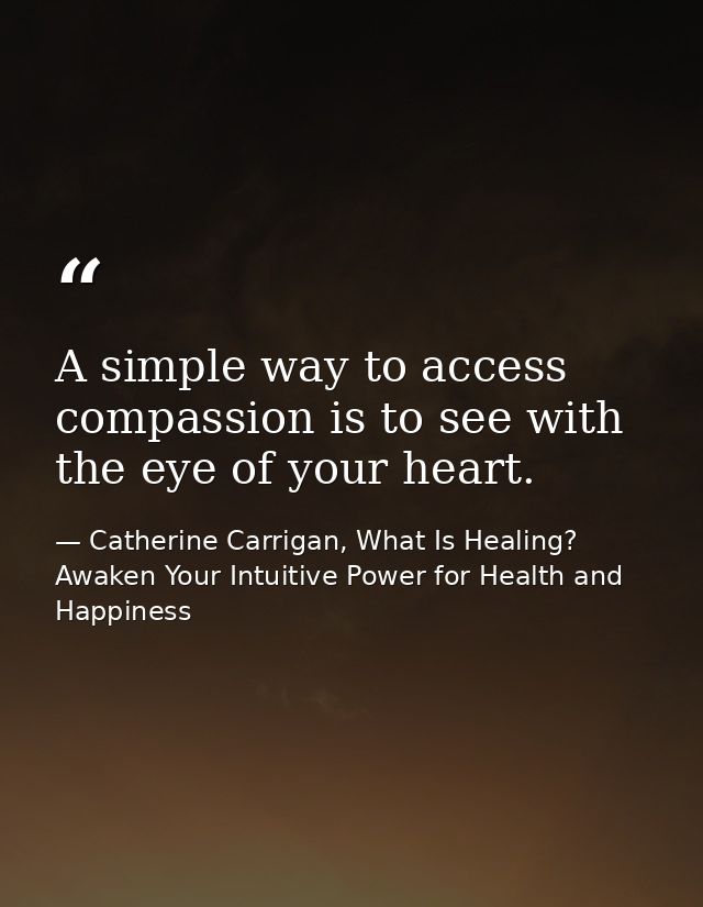 A simple way to access compassion is to see with the eye of your heart. — Catherine Carrigan, What Is Healing? Awaken Your Intuitive Power for Health and Happiness
