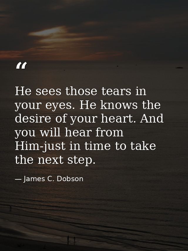 He sees those tears in your eyes. He knows the desire of your heart. And you will hear from Him-just in time to take the — James C. Dobson
