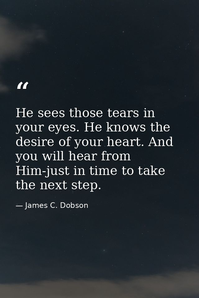 He sees those tears in your eyes. He knows the desire of your heart. And you will hear from Him-just in time to take the — James C. Dobson