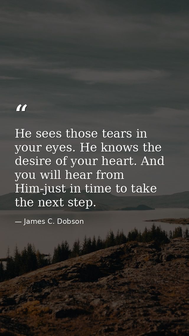 He sees those tears in your eyes. He knows the desire of your heart. And you will hear from Him-just in time to take the — James C. Dobson
