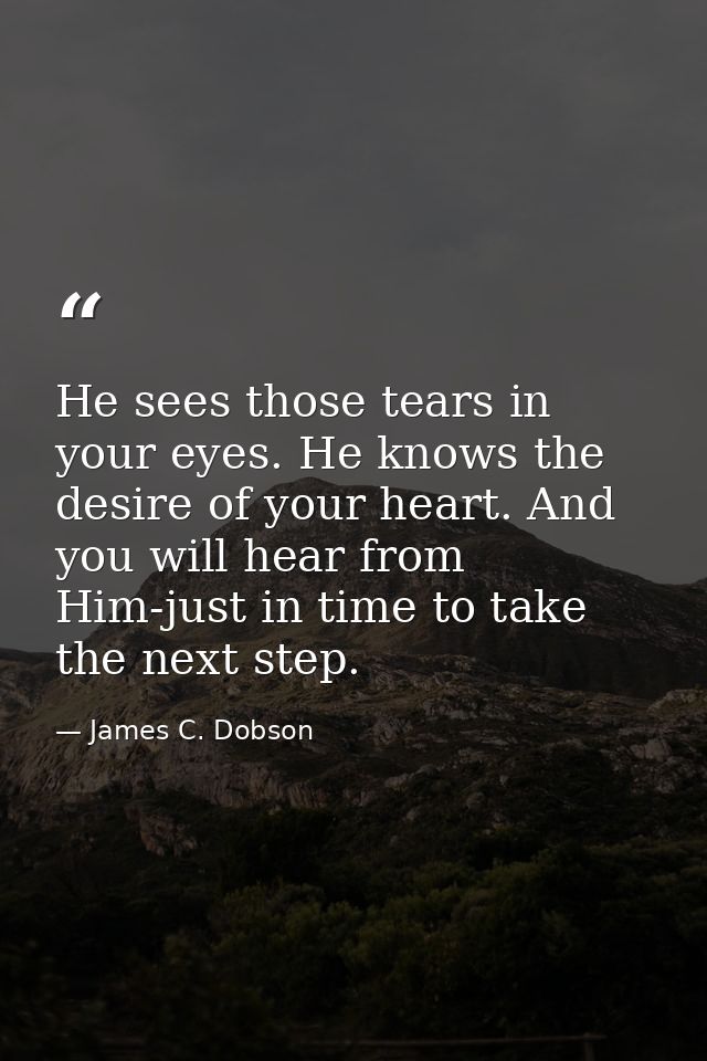 He sees those tears in your eyes. He knows the desire of your heart. And you will hear from Him-just in time to take the — James C. Dobson