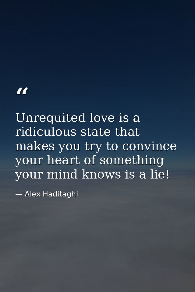 Unrequited love is a ridiculous state that makes you try to convince your heart of something your mind knows is a lie! — Alex Haditaghi