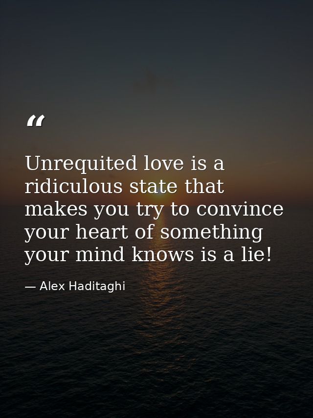 Unrequited love is a ridiculous state that makes you try to convince your heart of something your mind knows is a lie! — Alex Haditaghi