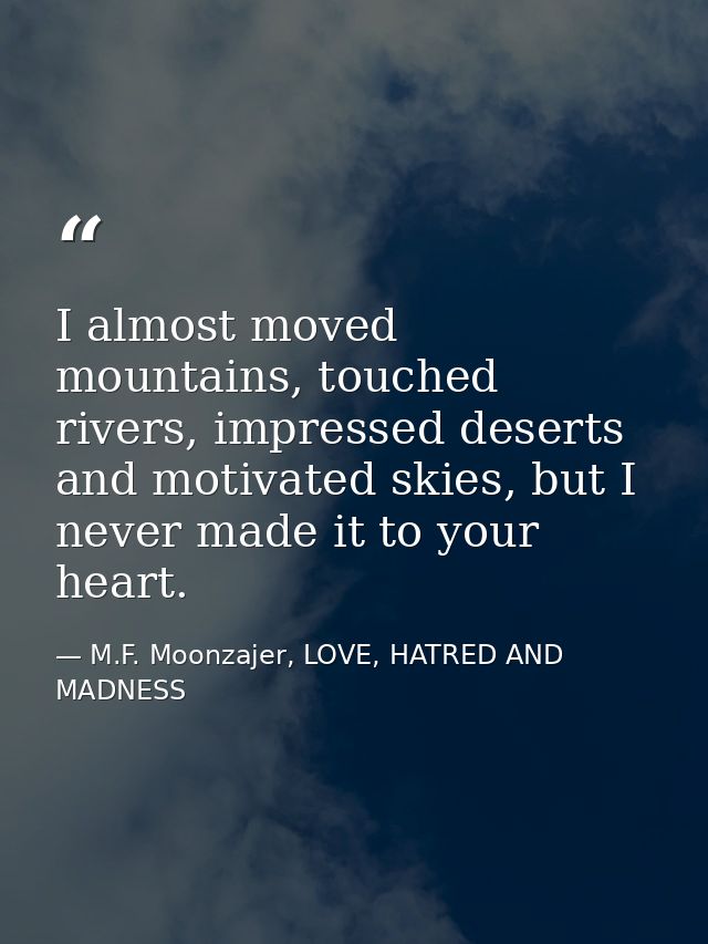 I almost moved mountains, touched rivers, impressed deserts and motivated skies, but I never made it to your heart. — M.F. Moonzajer, LOVE, HATRED AND MADNESS