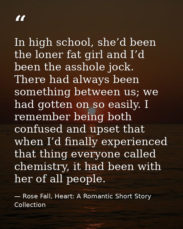 In high school, she’d been the loner fat girl and I’d been the asshole jock. There had always been something between us; — Rose Fall, Heart: A Romantic Short Story Collection