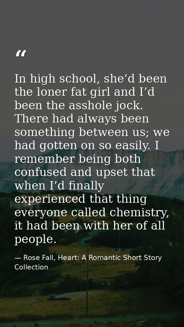 In high school, she’d been the loner fat girl and I’d been the asshole jock. There had always been something between us; — Rose Fall, Heart: A Romantic Short Story Collection