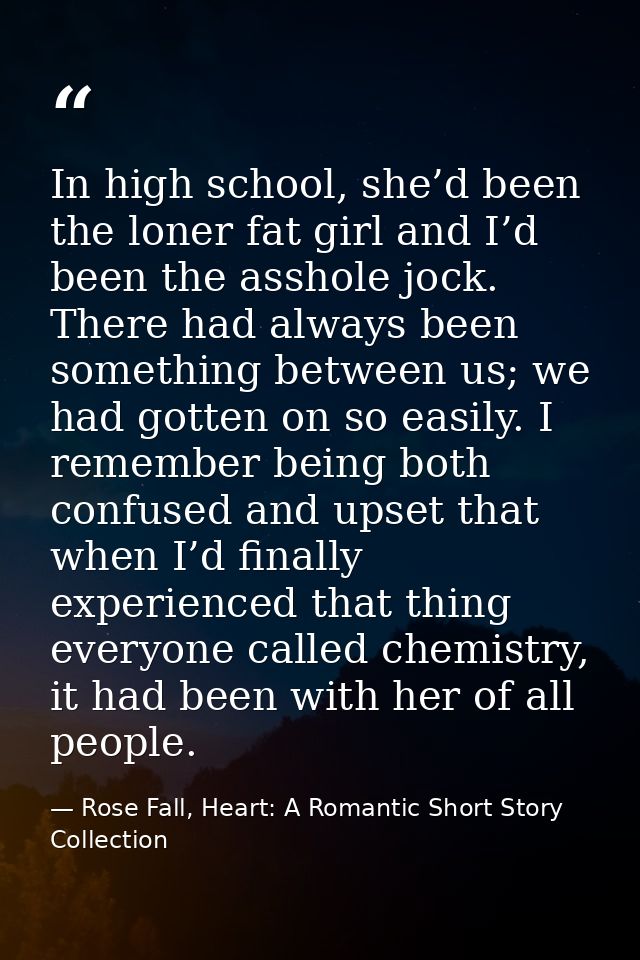 In high school, she’d been the loner fat girl and I’d been the asshole jock. There had always been something between us; — Rose Fall, Heart: A Romantic Short Story Collection
