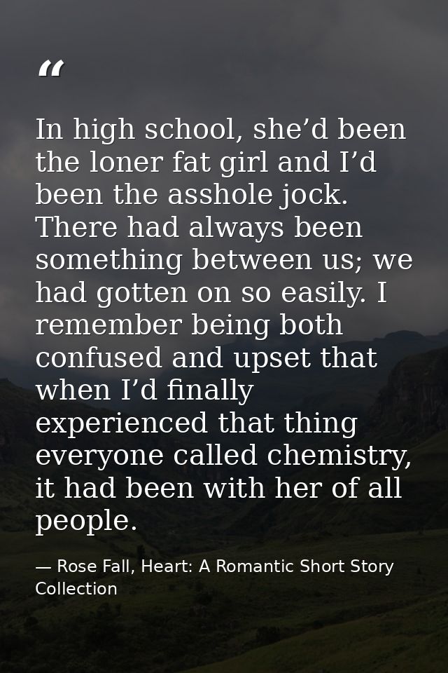 In high school, she’d been the loner fat girl and I’d been the asshole jock. There had always been something between us; — Rose Fall, Heart: A Romantic Short Story Collection