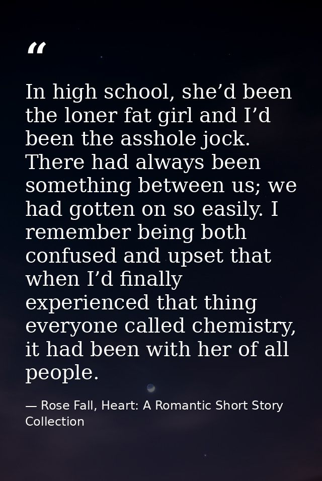 In high school, she’d been the loner fat girl and I’d been the asshole jock. There had always been something between us; — Rose Fall, Heart: A Romantic Short Story Collection