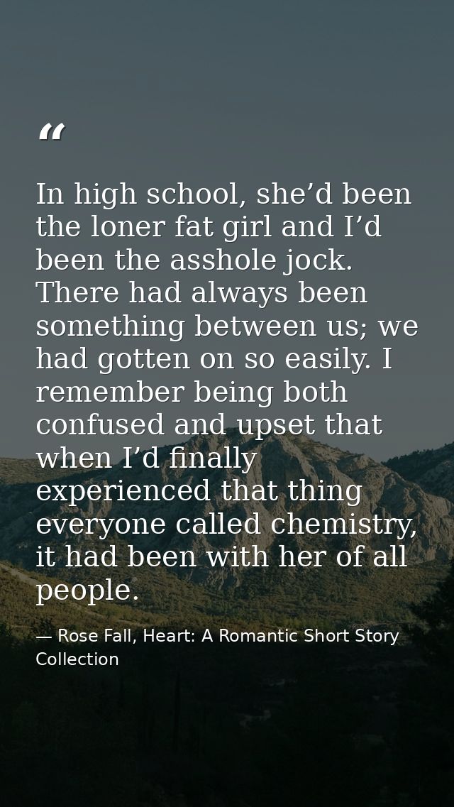 In high school, she’d been the loner fat girl and I’d been the asshole jock. There had always been something between us; — Rose Fall, Heart: A Romantic Short Story Collection