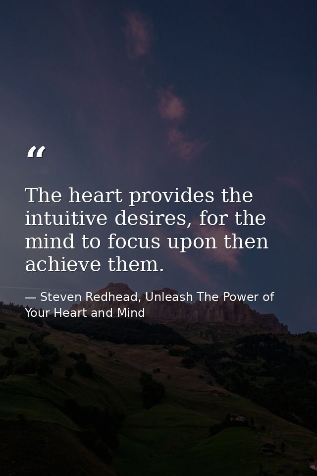 The heart provides the intuitive desires, for the mind to focus upon then achieve them. — Steven Redhead, Unleash The Power of Your Heart and Mind
