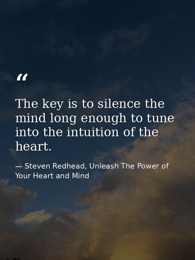 The key is to silence the mind long enough to tune into the intuition of the heart. — Steven Redhead, Unleash The Power of Your Heart and Mind