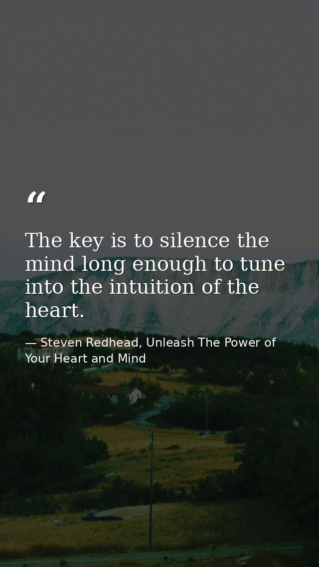 The key is to silence the mind long enough to tune into the intuition of the heart. — Steven Redhead, Unleash The Power of Your Heart and Mind