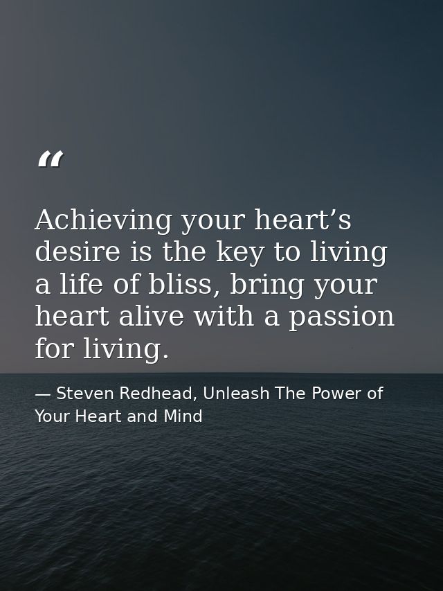 Achieving your heart’s desire is the key to living a life of bliss, bring your heart alive with a passion for living. — Steven Redhead, Unleash The Power of Your Heart and Mind