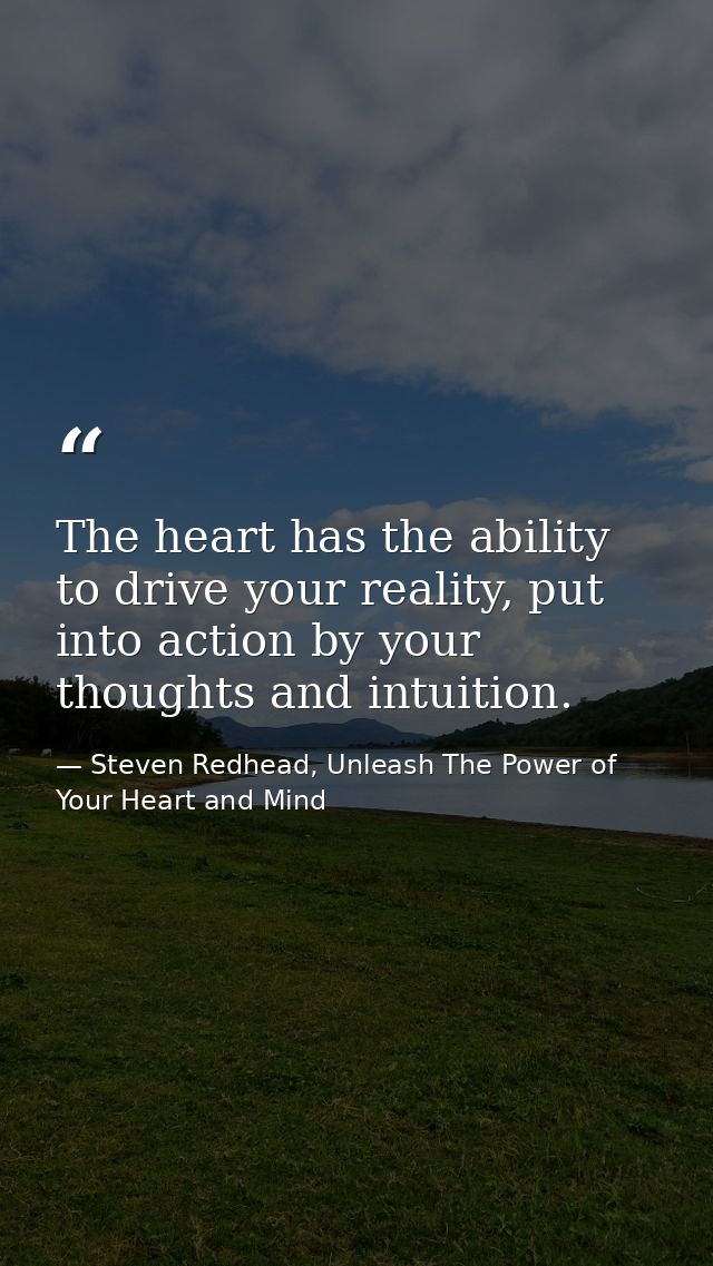 The heart has the ability to drive your reality, put into action by your thoughts and intuition. — Steven Redhead, Unleash The Power of Your Heart and Mind