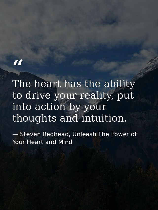 The heart has the ability to drive your reality, put into action by your thoughts and intuition. — Steven Redhead, Unleash The Power of Your Heart and Mind
