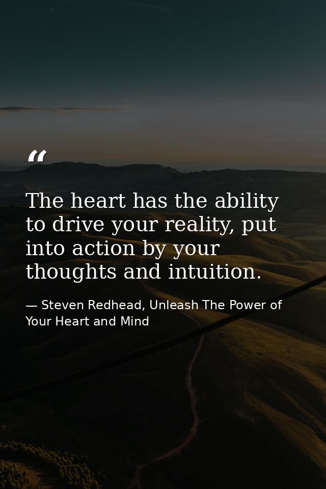 The heart has the ability to drive your reality, put into action by your thoughts and intuition. — Steven Redhead, Unleash The Power of Your Heart and Mind