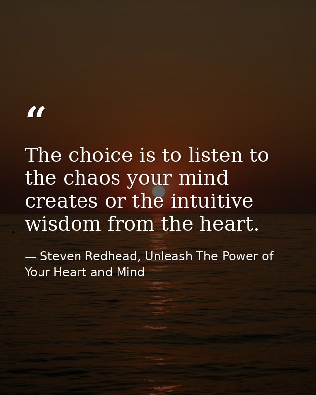 The choice is to listen to the chaos your mind creates or the intuitive wisdom from the heart. — Steven Redhead, Unleash The Power of Your Heart and Mind