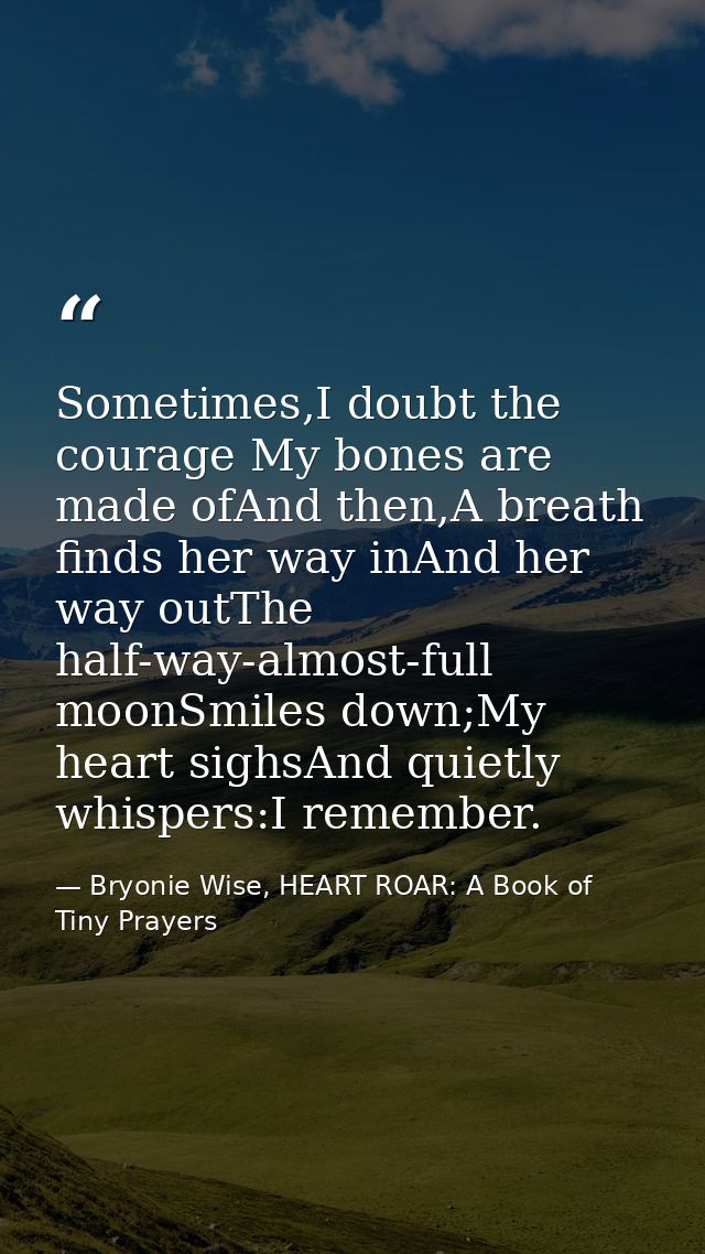 Sometimes,I doubt the courage My bones are made ofAnd then,A breath finds her way inAnd her way outThe half-way-almost-f — Bryonie Wise, HEART ROAR: A Book of Tiny Prayers