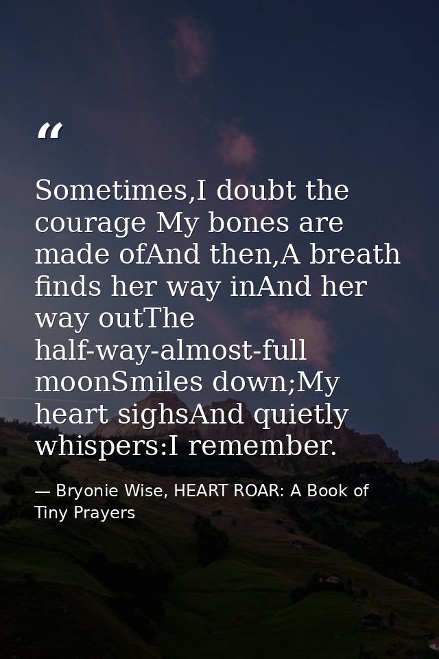 Sometimes,I doubt the courage My bones are made ofAnd then,A breath finds her way inAnd her way outThe half-way-almost-f — Bryonie Wise, HEART ROAR: A Book of Tiny Prayers