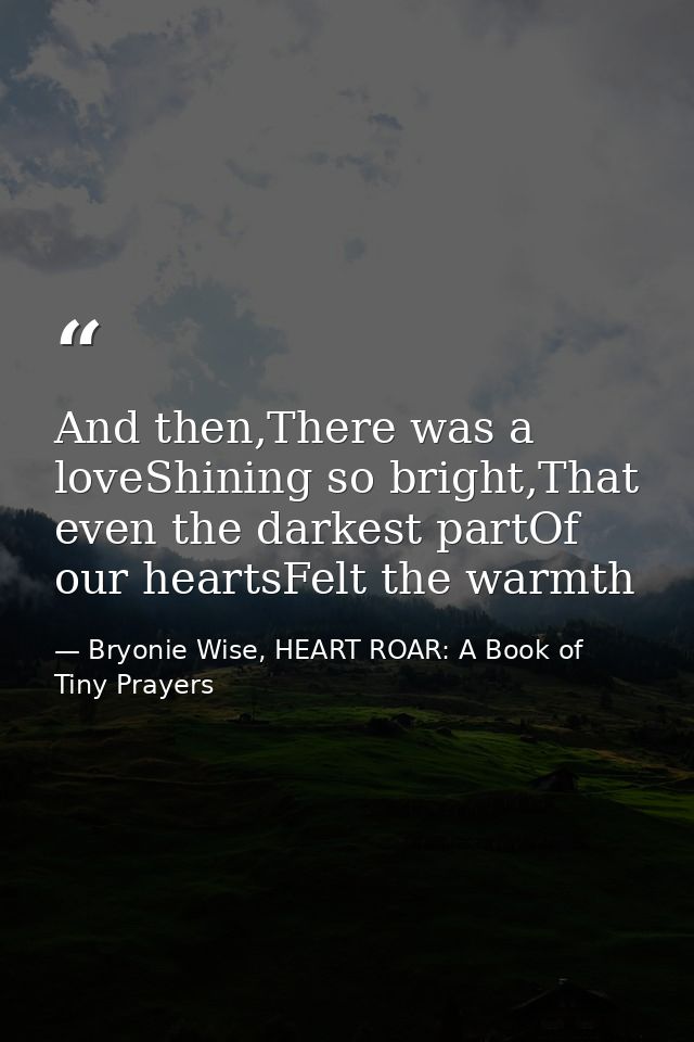 And then,There was a loveShining so bright,That even the darkest partOf our heartsFelt the warmth — Bryonie Wise, HEART ROAR: A Book of Tiny Prayers