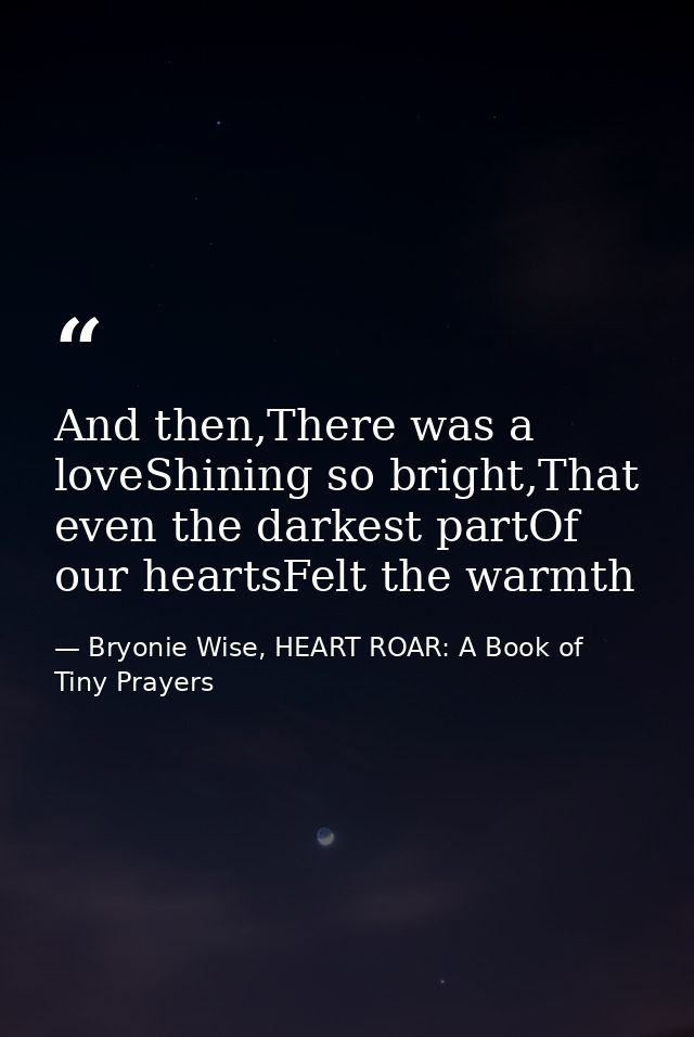 And then,There was a loveShining so bright,That even the darkest partOf our heartsFelt the warmth — Bryonie Wise, HEART ROAR: A Book of Tiny Prayers