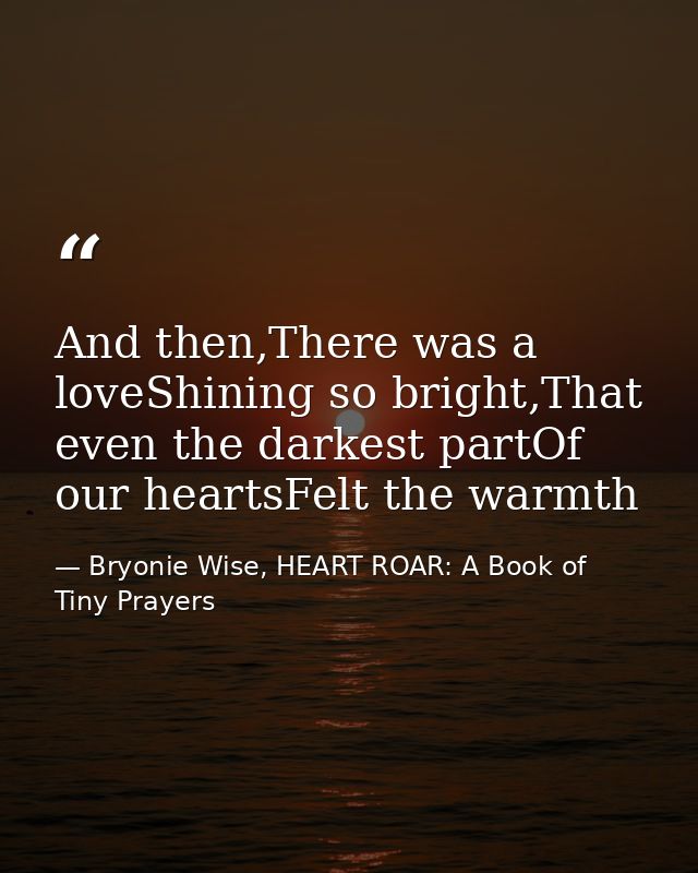 And then,There was a loveShining so bright,That even the darkest partOf our heartsFelt the warmth — Bryonie Wise, HEART ROAR: A Book of Tiny Prayers