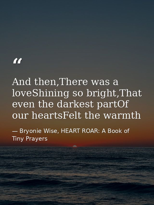 And then,There was a loveShining so bright,That even the darkest partOf our heartsFelt the warmth — Bryonie Wise, HEART ROAR: A Book of Tiny Prayers