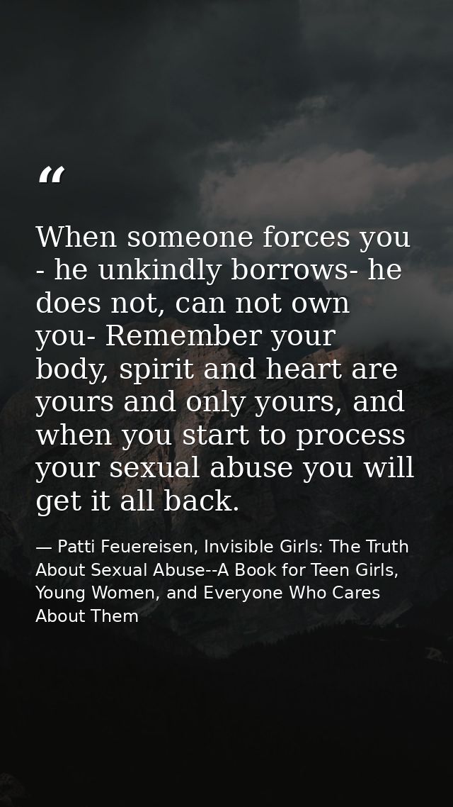 When someone forces you - he unkindly borrows- he does not, can not own you- Remember your body, spirit and heart are yo — Patti Feuereisen, Invisible Girls: The Truth About Sexual Abuse--A Book for Teen Girls, Young Women, and Everyone Who Cares About Them
