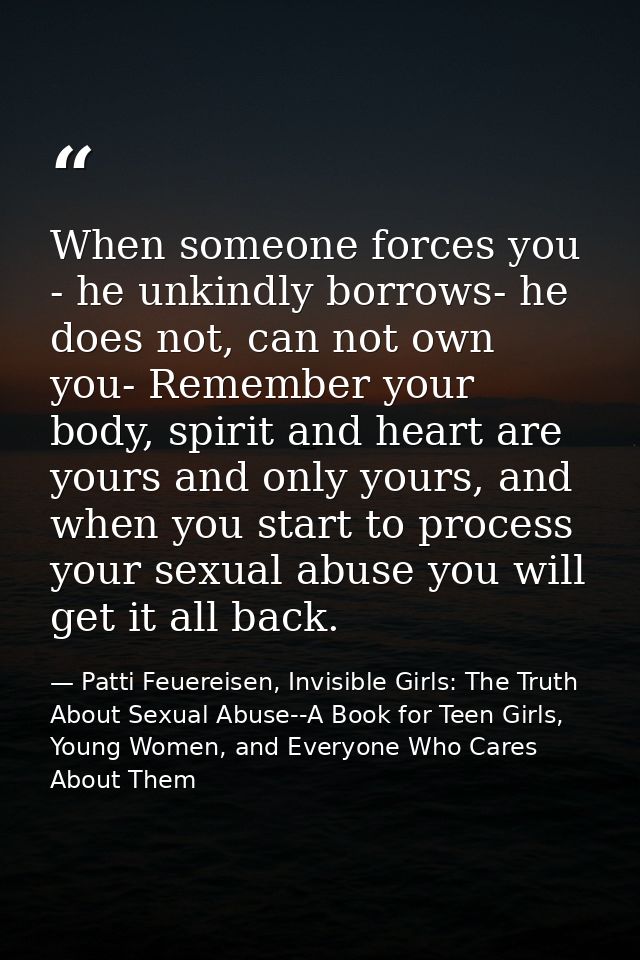 When someone forces you - he unkindly borrows- he does not, can not own you- Remember your body, spirit and heart are yo — Patti Feuereisen, Invisible Girls: The Truth About Sexual Abuse--A Book for Teen Girls, Young Women, and Everyone Who Cares About Them