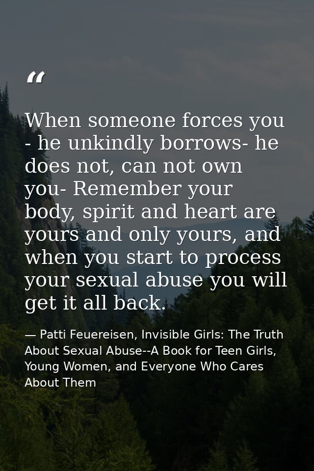 When someone forces you - he unkindly borrows- he does not, can not own you- Remember your body, spirit and heart are yo — Patti Feuereisen, Invisible Girls: The Truth About Sexual Abuse--A Book for Teen Girls, Young Women, and Everyone Who Cares About Them