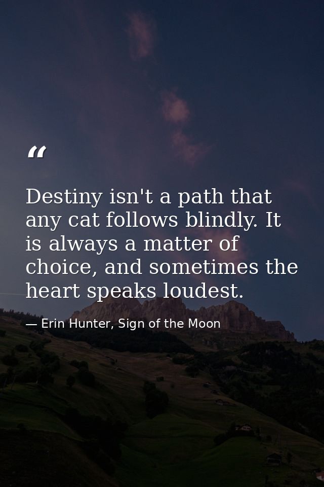 Destiny isn't a path that any cat follows blindly. It is always a matter of choice, and sometimes the heart speaks loude — Erin Hunter, Sign of the Moon