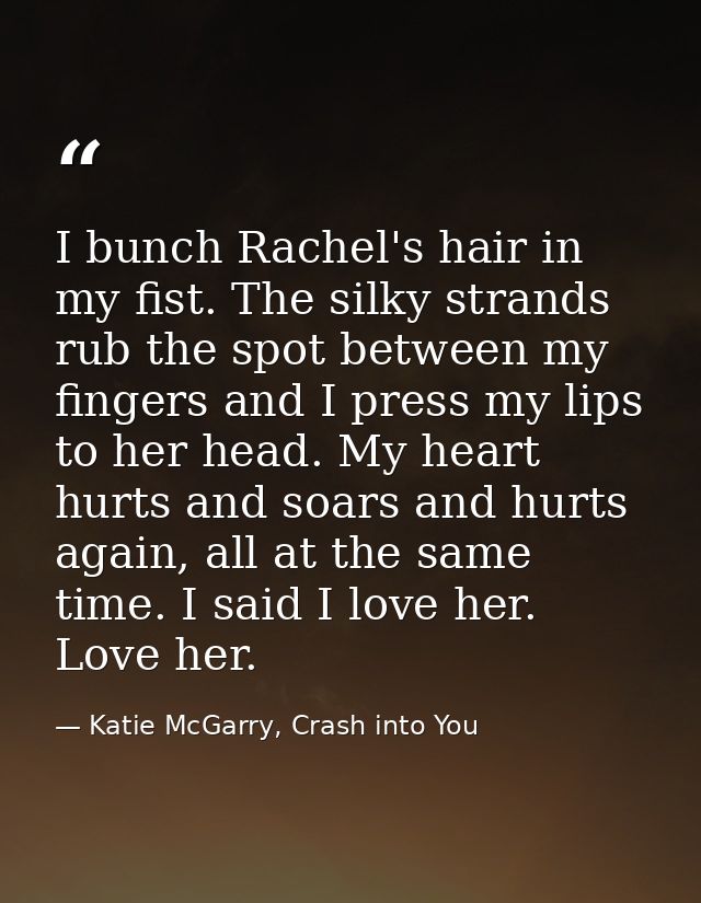 I bunch Rachel's hair in my fist. The silky strands rub the spot between my fingers and I press my lips to her head. My  — Katie McGarry, Crash into You